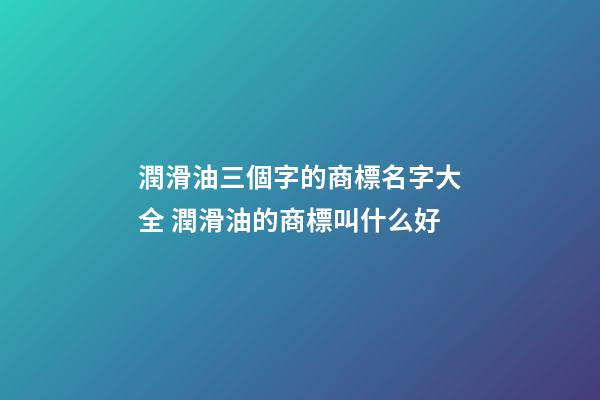 潤滑油三個字的商標名字大全 潤滑油的商標叫什么好-第1張-商標起名-玄機派